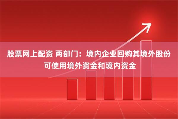股票网上配资 两部门：境内企业回购其境外股份 可使用境外资金和境内资金