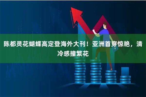 陈都灵花蝴蝶高定登海外大刊！亚洲首穿惊艳，清冷感撞繁花