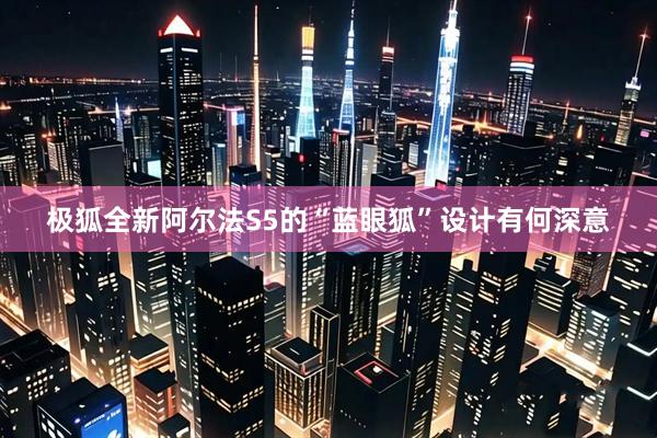 极狐全新阿尔法S5的“蓝眼狐”设计有何深意