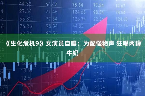 《生化危机9》女演员自曝：为配怪物声 狂喝两罐牛奶