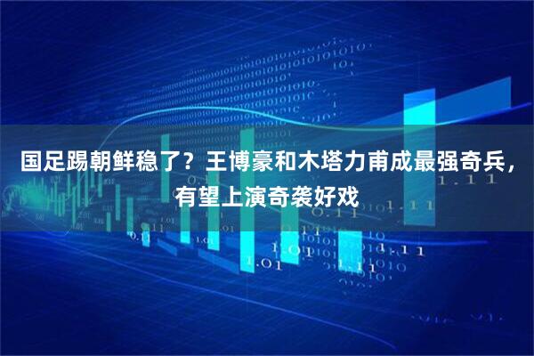 国足踢朝鲜稳了？王博豪和木塔力甫成最强奇兵，有望上演奇袭好戏
