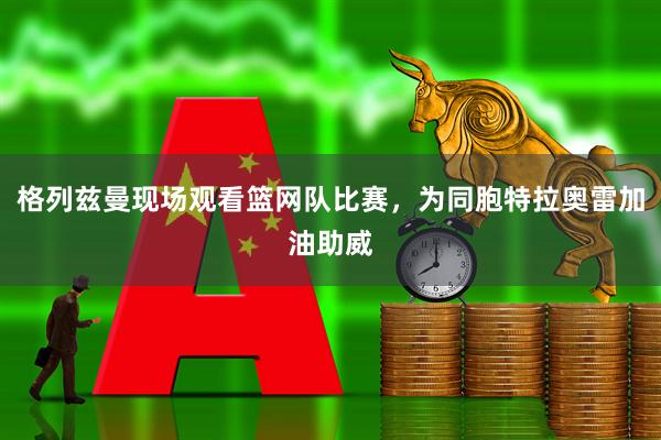 格列兹曼现场观看篮网队比赛，为同胞特拉奥雷加油助威