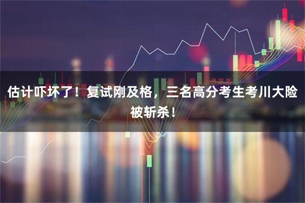 估计吓坏了！复试刚及格，三名高分考生考川大险被斩杀！